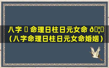 八字 ☘ 命理日柱日元女命 🦋 （八字命理日柱日元女命婚姻）